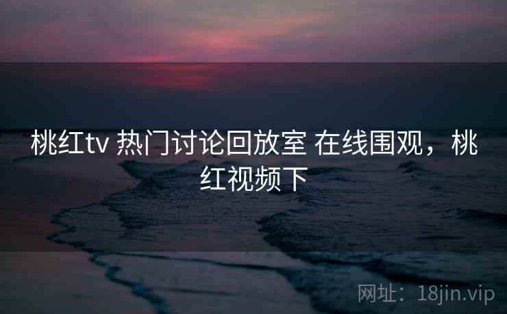 桃红tv 热门讨论回放室 在线围观，桃红视频下