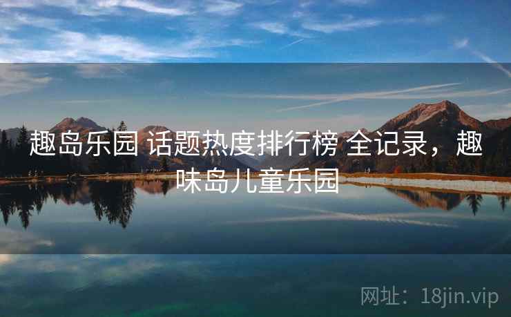 趣岛乐园 话题热度排行榜 全记录，趣味岛儿童乐园