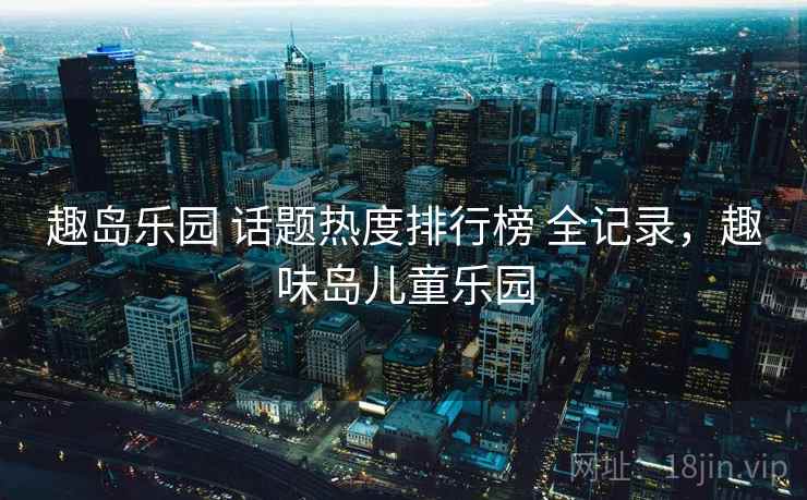 趣岛乐园 话题热度排行榜 全记录，趣味岛儿童乐园