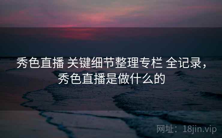 秀色直播 关键细节整理专栏 全记录，秀色直播是做什么的