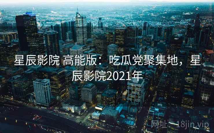 星辰影院 高能版：吃瓜党聚集地，星辰影院2021年