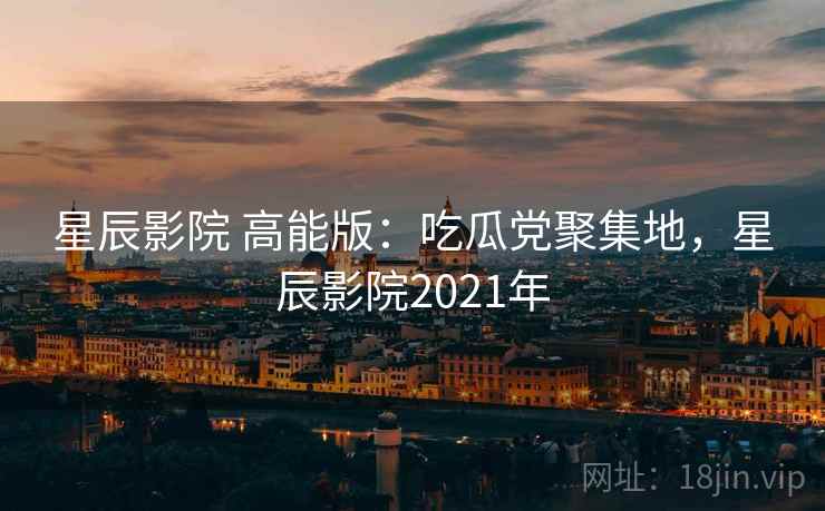星辰影院 高能版:吃瓜党聚集地,星辰影院2021年 星辰影院 高能版:吃瓜党聚集地,星辰影院2021年