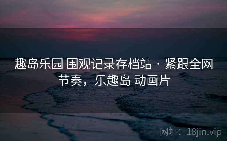 趣岛乐园 围观记录存档站 · 紧跟全网节奏，乐趣岛 动画片