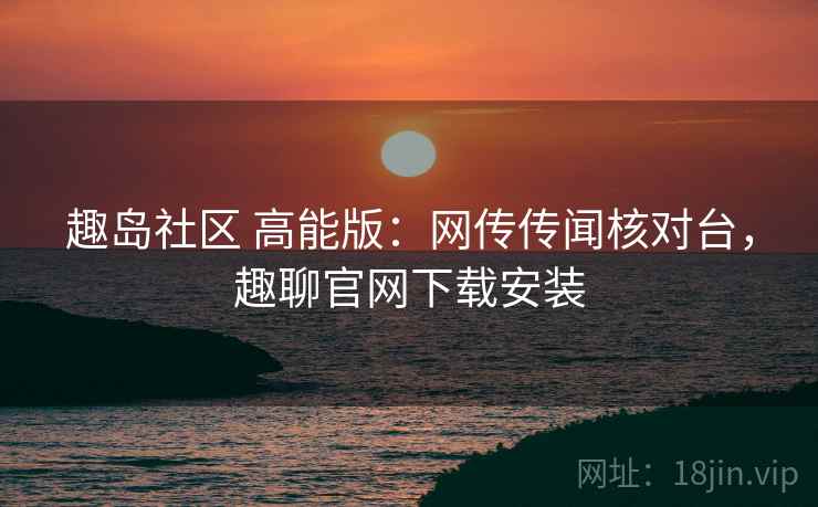 趣岛社区 高能版:网传传闻核对台,趣聊官网下载安装 趣岛社区 高能版:网传传闻核对台,趣聊官网下载安装