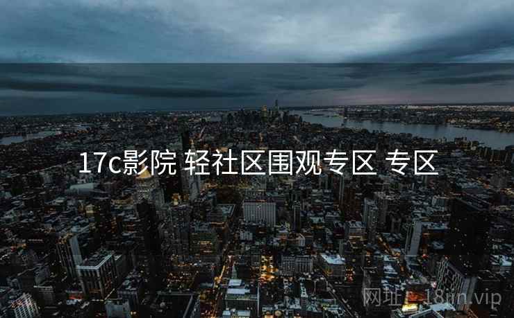 17c影院 轻社区围观专区 专区 17c影院 轻社区围观专区 专区