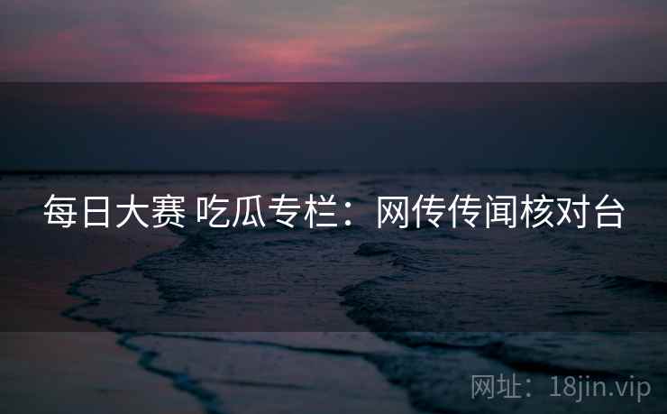 每日大赛 吃瓜专栏:网传传闻核对台 每日大赛 吃瓜专栏:网传传闻核对台