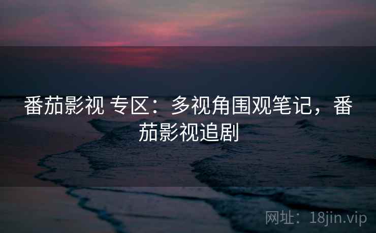 番茄影视 专区:多视角围观笔记,番茄影视追剧 番茄影视 专区:多视角围观笔记,番茄影视追剧