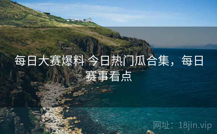 每日大赛爆料 今日热门瓜合集,每日赛事看点 每日大赛爆料 今日热门瓜合集,每日赛事看点