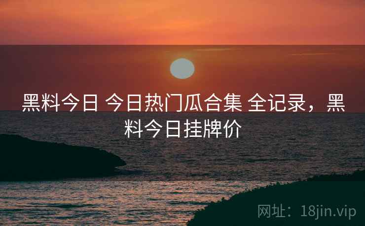 黑料今日 今日热门瓜合集 全记录,黑料今日挂牌价 黑料今日 今日热门瓜合集 全记录,黑料今日挂牌价