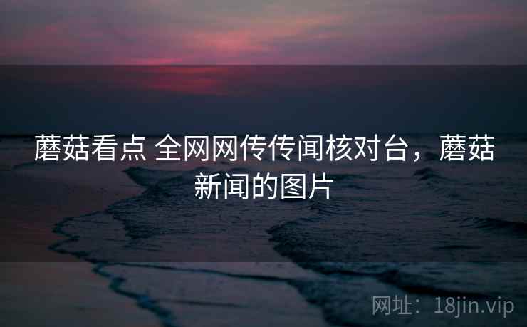 蘑菇看点 全网网传传闻核对台，蘑菇新闻的图片