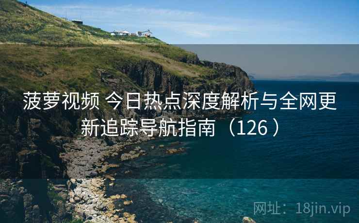 菠萝视频 今日热点深度解析与全网更新追踪导航指南(126 ) 菠萝视频 今日热点深度解析与全网更新追踪导航指南(126 )