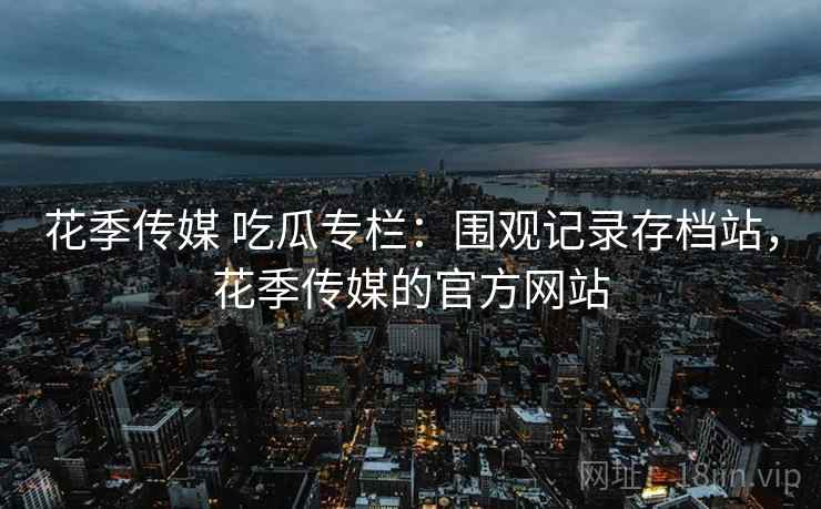 花季传媒 吃瓜专栏：围观记录存档站，花季传媒的官方网站