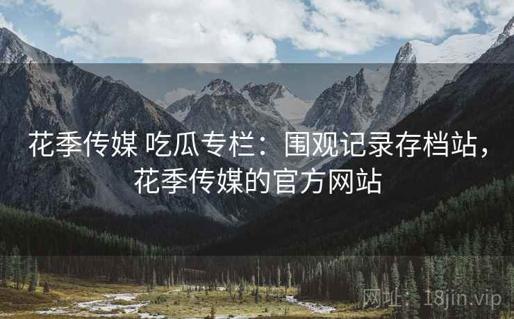 花季传媒 吃瓜专栏:围观记录存档站,花季传媒的官方网站 花季传媒 吃瓜专栏:围观记录存档站,花季传媒的官方网站