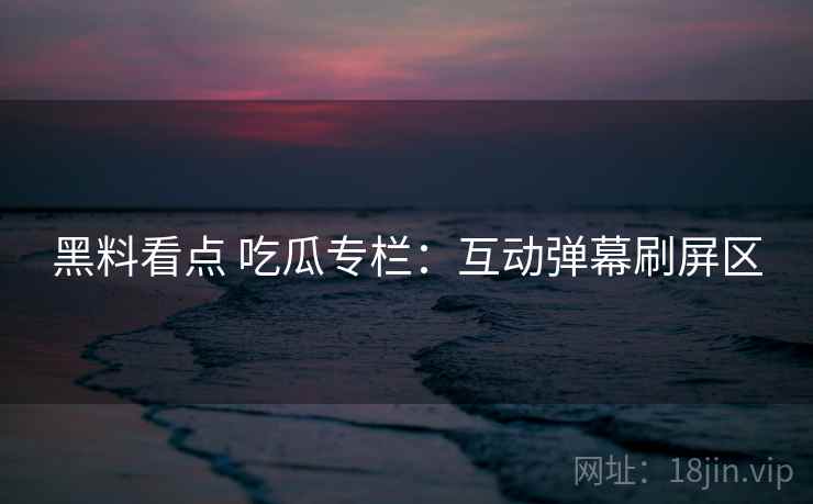 黑料看点 吃瓜专栏:互动弹幕刷屏区 黑料看点 吃瓜专栏:互动弹幕刷屏区