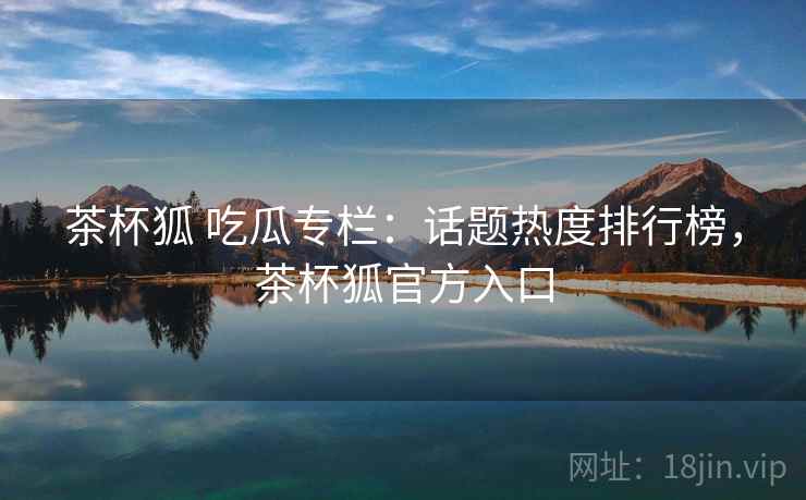 茶杯狐 吃瓜专栏:话题热度排行榜,茶杯狐官方入口 茶杯狐 吃瓜专栏:话题热度排行榜,茶杯狐官方入口