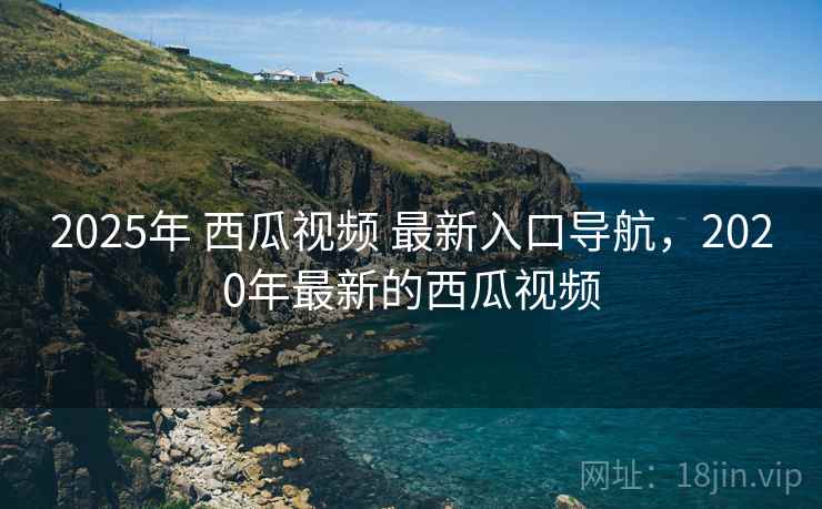 2025年 西瓜视频 最新入口导航，2020年最新的西瓜视频