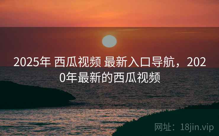 2025年 西瓜视频 最新入口导航，2020年最新的西瓜视频