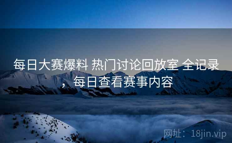 每日大赛爆料 热门讨论回放室 全记录,每日查看赛事内容 每日大赛爆料 热门讨论回放室 全记录,每日查看赛事内容