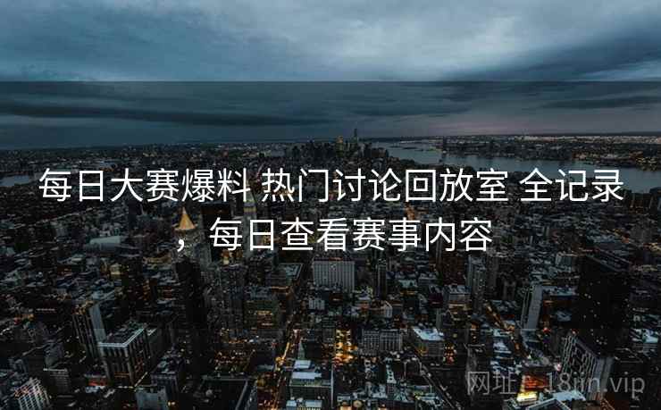每日大赛爆料 热门讨论回放室 全记录,每日查看赛事内容 每日大赛爆料 热门讨论回放室 全记录,每日查看赛事内容