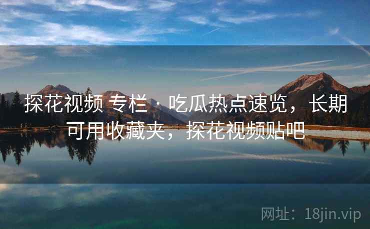 探花视频 专栏 · 吃瓜热点速览，长期可用收藏夹，探花视频贴吧